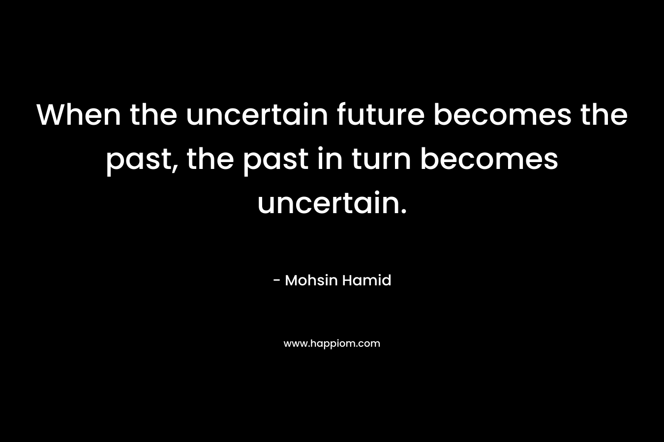 When the uncertain future becomes the past, the past in turn becomes uncertain. – Mohsin Hamid