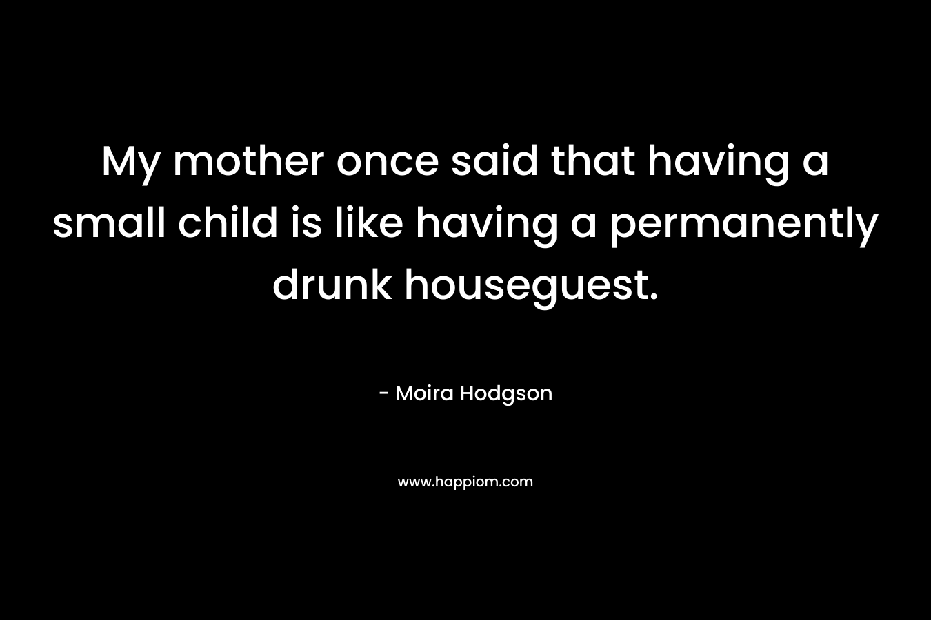 My mother once said that having a small child is like having a permanently drunk houseguest.