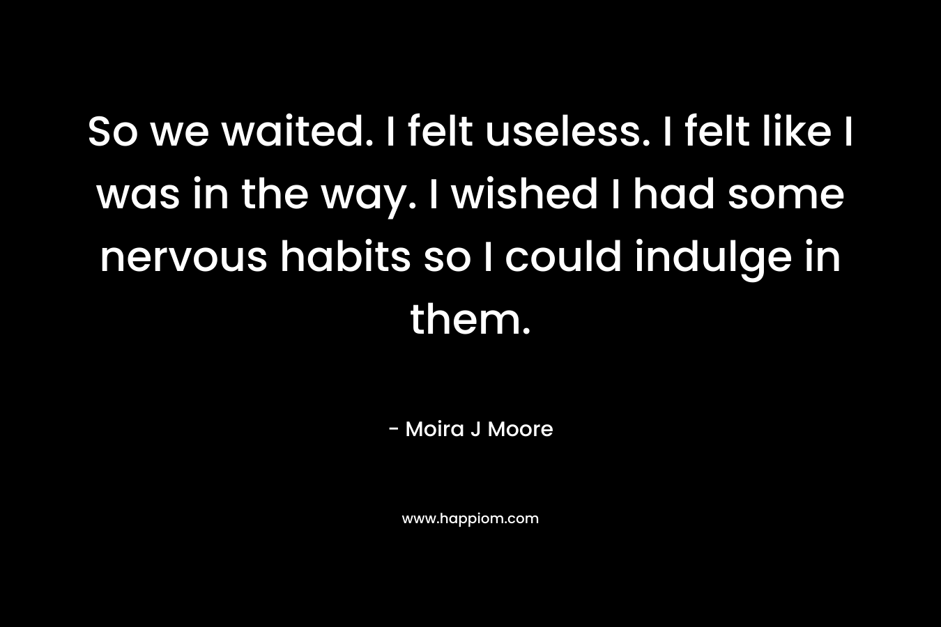 So we waited. I felt useless. I felt like I was in the way. I wished I had some nervous habits so I could indulge in them. – Moira J Moore
