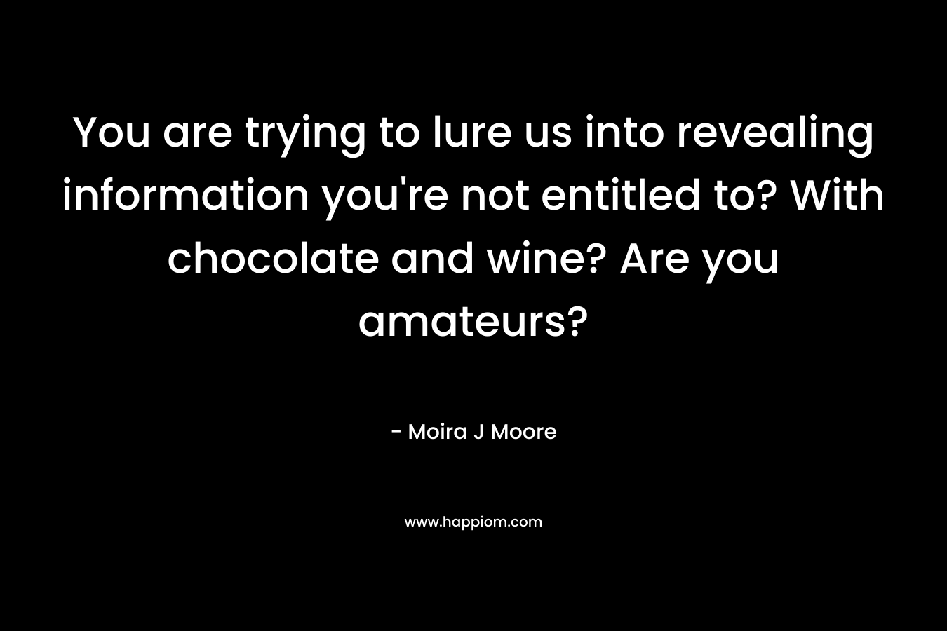 You are trying to lure us into revealing information you’re not entitled to? With chocolate and wine? Are you amateurs? – Moira J Moore