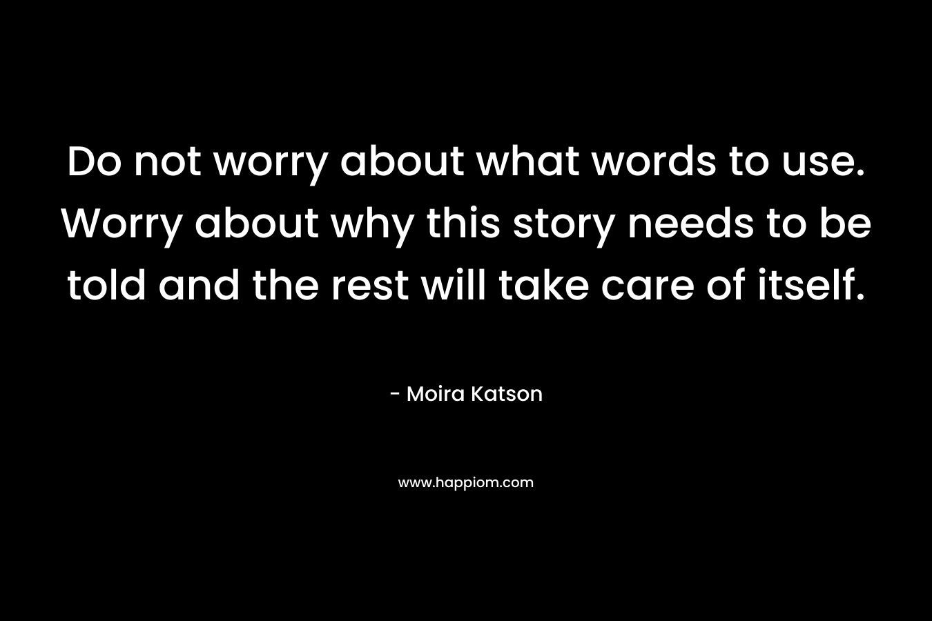 Do not worry about what words to use. Worry about why this story needs to be told and the rest will take care of itself. – Moira Katson