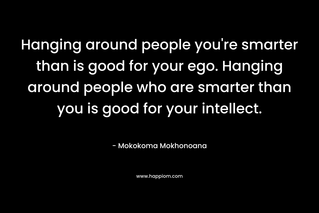 Hanging around people you're smarter than is good for your ego. Hanging around people who are smarter than you is good for your intellect.