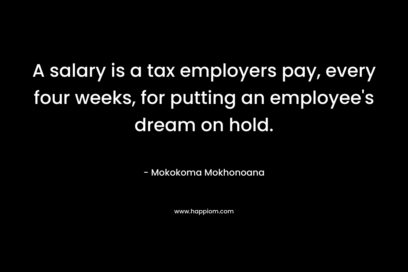 A salary is a tax employers pay, every four weeks, for putting an employee’s dream on hold. – Mokokoma Mokhonoana