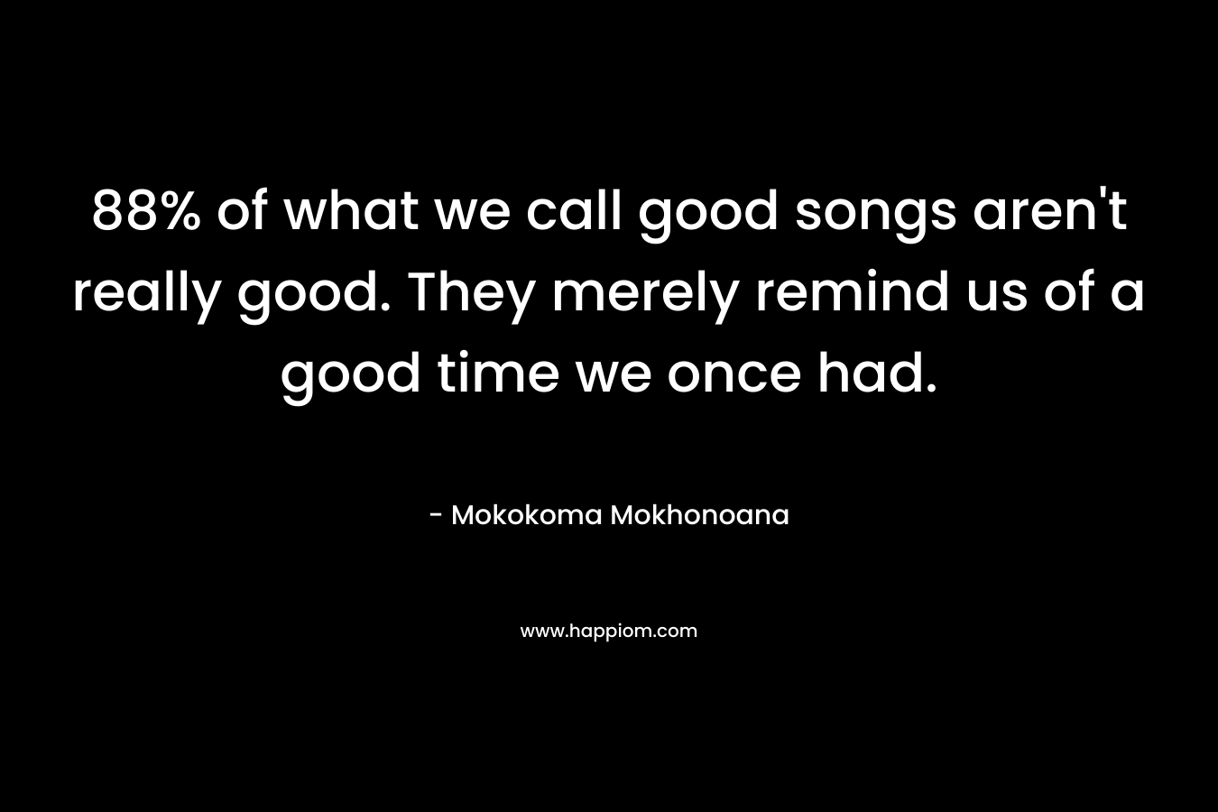 88% of what we call good songs aren’t really good. They merely remind us of a good time we once had. – Mokokoma Mokhonoana