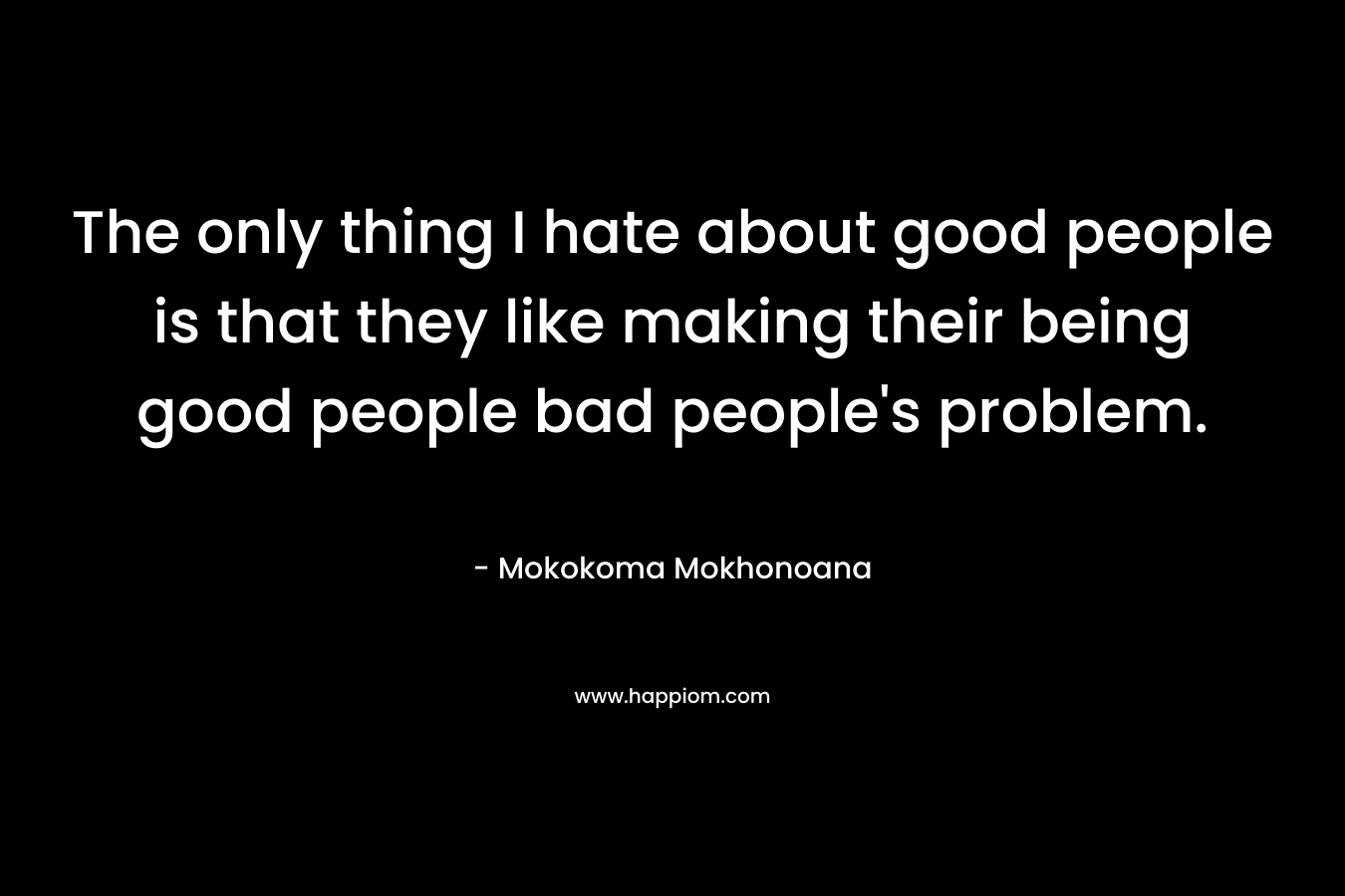 The only thing I hate about good people is that they like making their being good people bad people's problem.