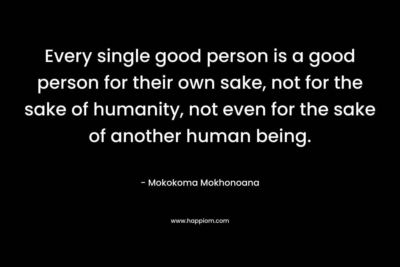 Every single good person is a good person for their own sake, not for the sake of humanity, not even for the sake of another human being.