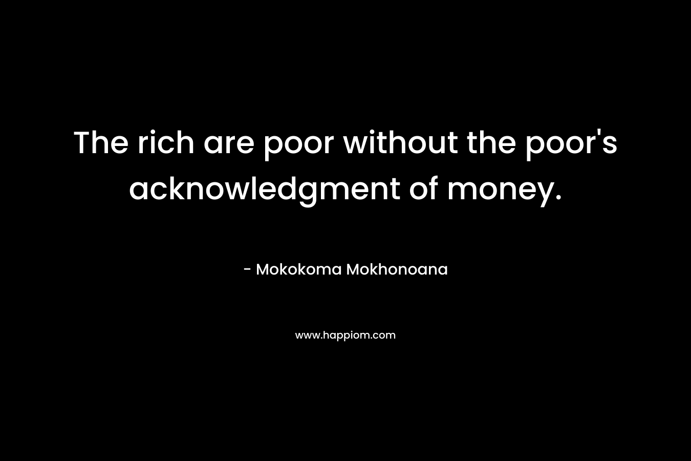 The rich are poor without the poor’s acknowledgment of money. – Mokokoma Mokhonoana