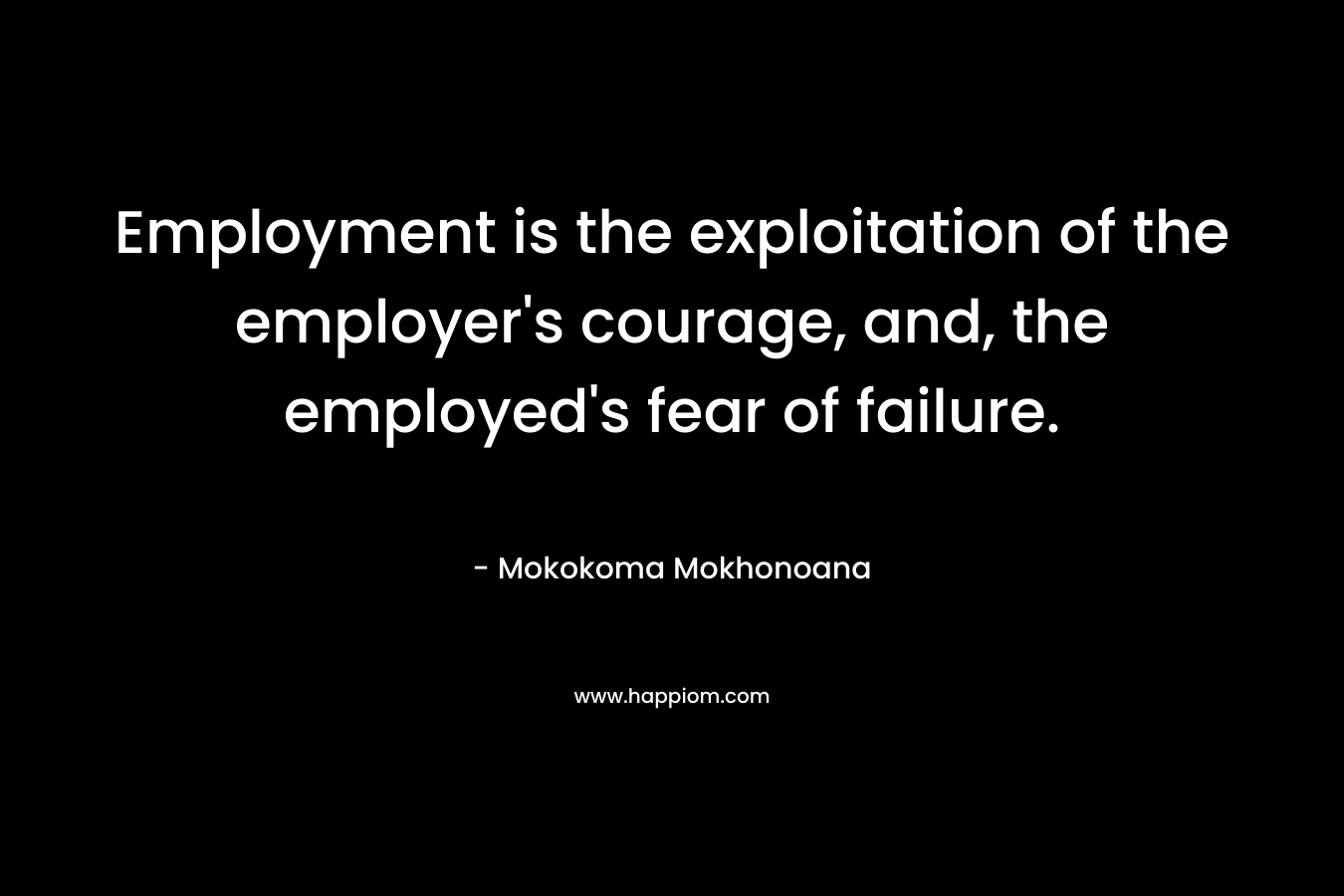 Employment is the exploitation of the employer’s courage, and, the employed’s fear of failure. – Mokokoma Mokhonoana