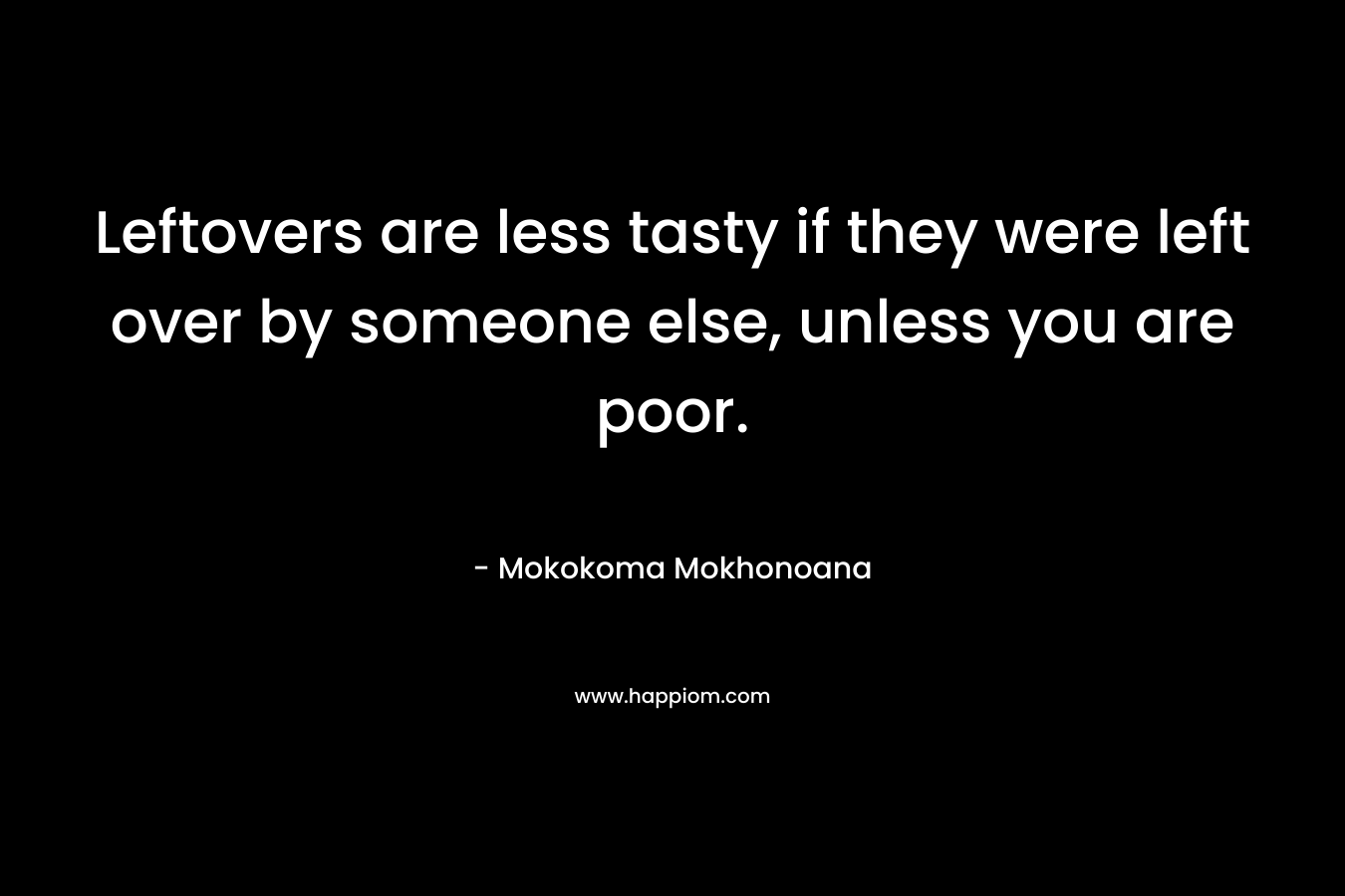 Leftovers are less tasty if they were left over by someone else, unless you are poor. – Mokokoma Mokhonoana