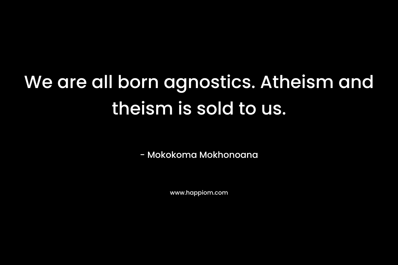 We are all born agnostics. Atheism and theism is sold to us. – Mokokoma Mokhonoana