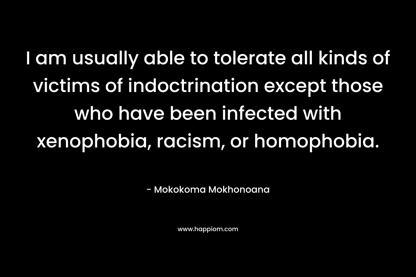 I am usually able to tolerate all kinds of victims of indoctrination except those who have been infected with xenophobia, racism, or homophobia. – Mokokoma Mokhonoana
