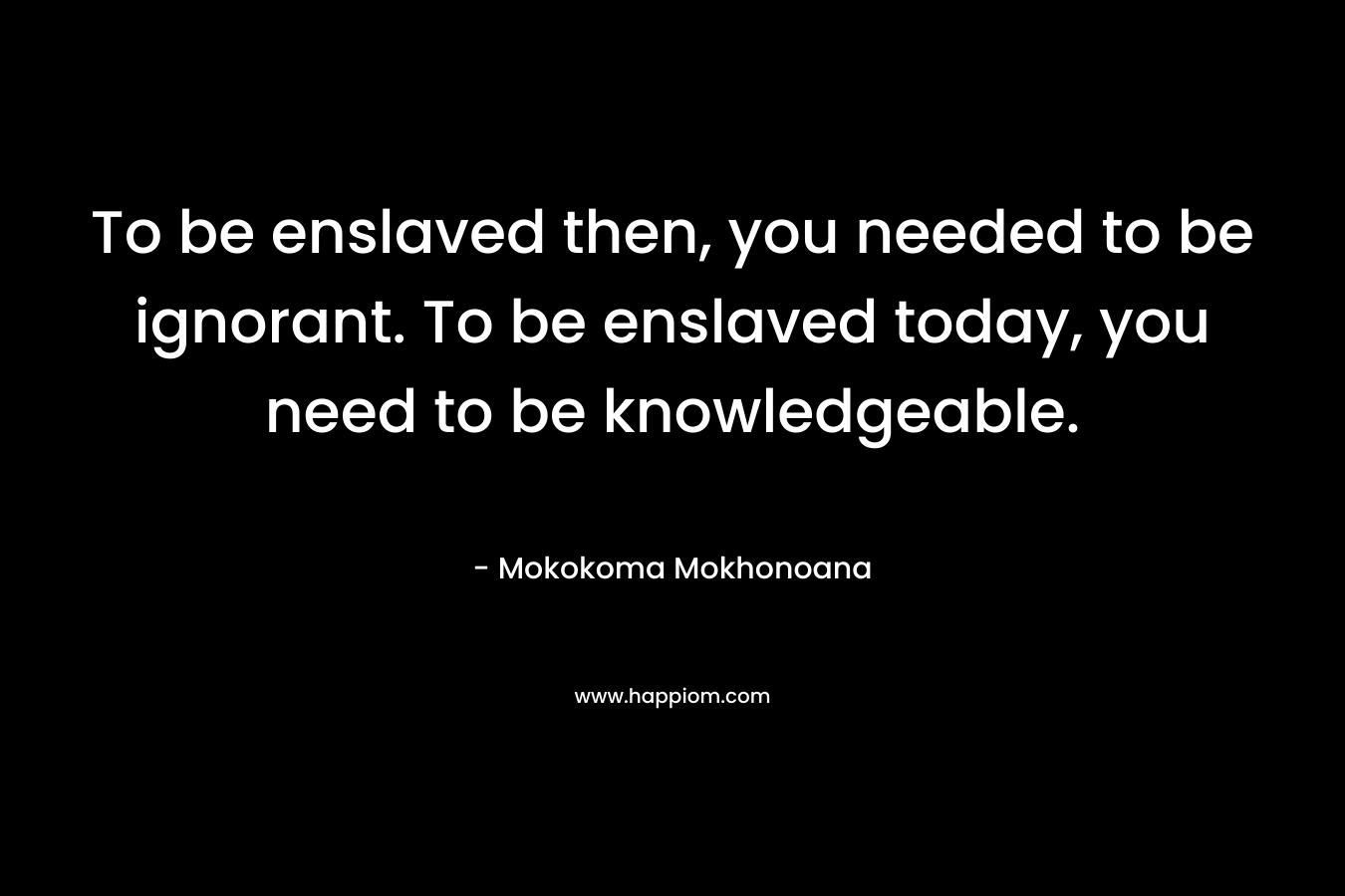 To be enslaved then, you needed to be ignorant. To be enslaved today, you need to be knowledgeable.
