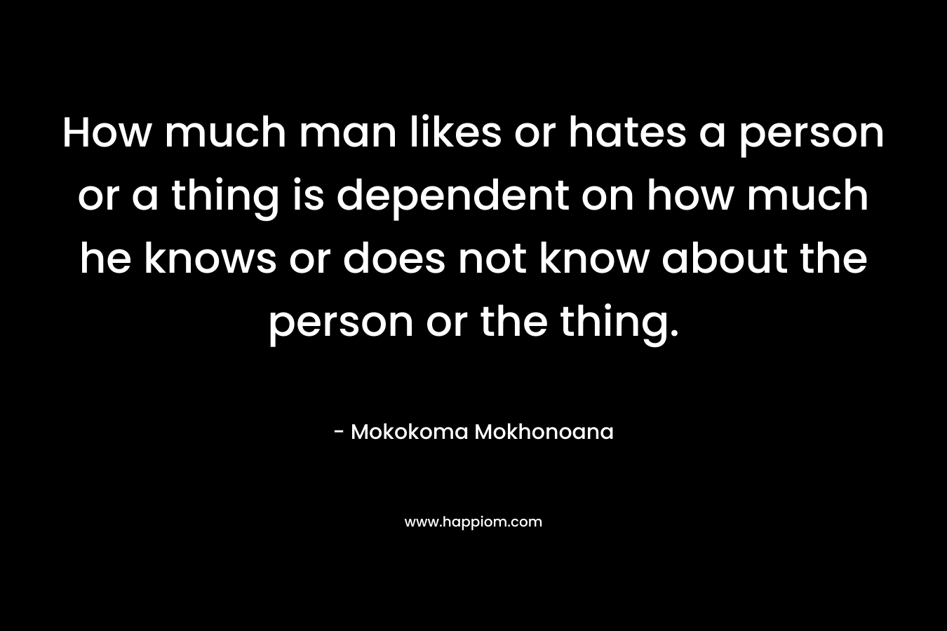How much man likes or hates a person or a thing is dependent on how much he knows or does not know about the person or the thing.