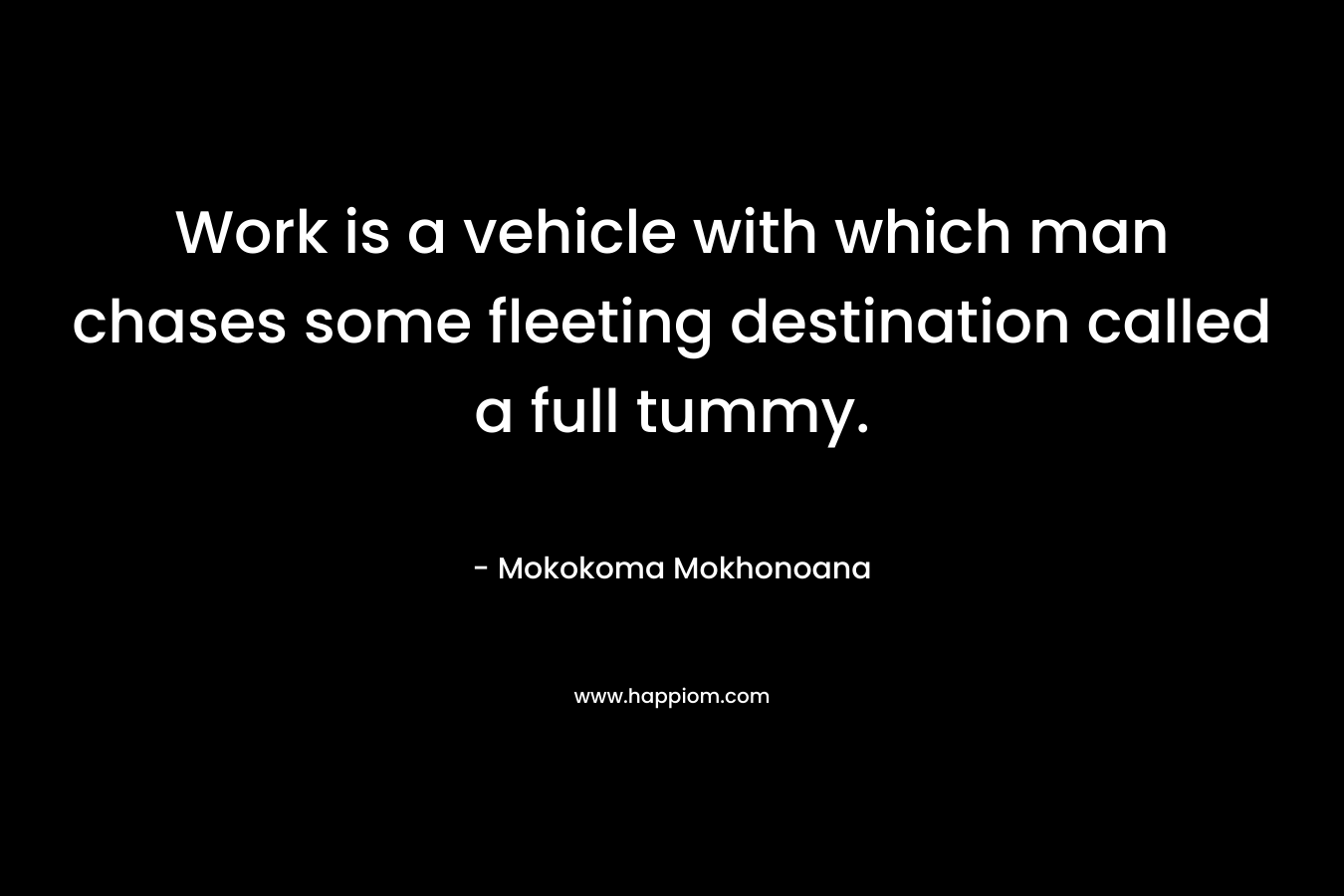 Work is a vehicle with which man chases some fleeting destination called a full tummy. – Mokokoma Mokhonoana