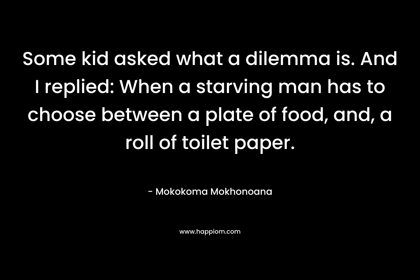 Some kid asked what a dilemma is. And I replied: When a starving man has to choose between a plate of food, and, a roll of toilet paper. – Mokokoma Mokhonoana