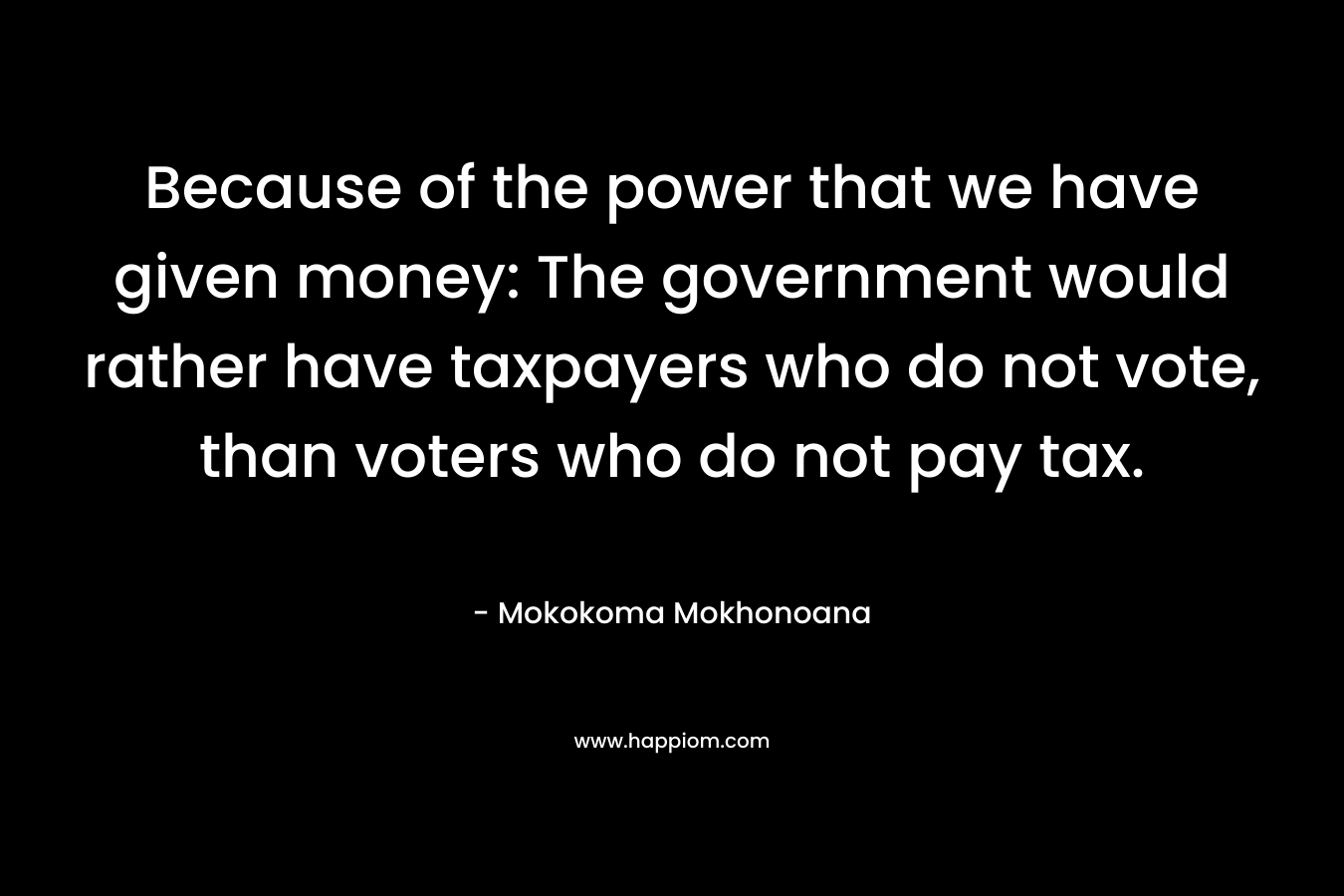 Because of the power that we have given money: The government would rather have taxpayers who do not vote, than voters who do not pay tax. – Mokokoma Mokhonoana