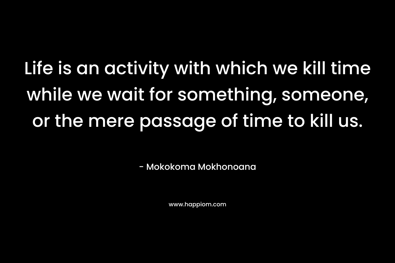 Life is an activity with which we kill time while we wait for something, someone, or the mere passage of time to kill us. – Mokokoma Mokhonoana