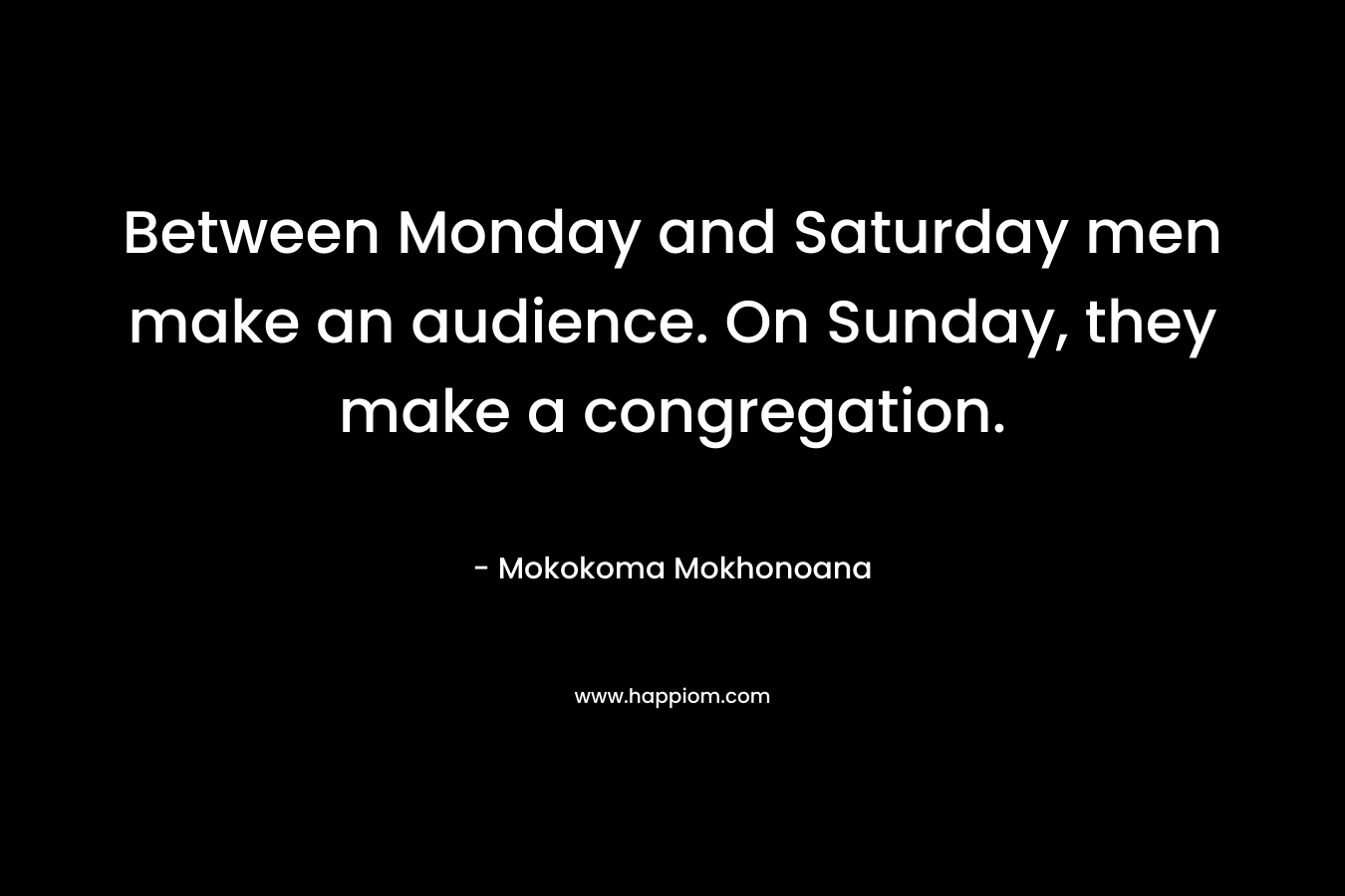 Between Monday and Saturday men make an audience. On Sunday, they make a congregation. – Mokokoma Mokhonoana