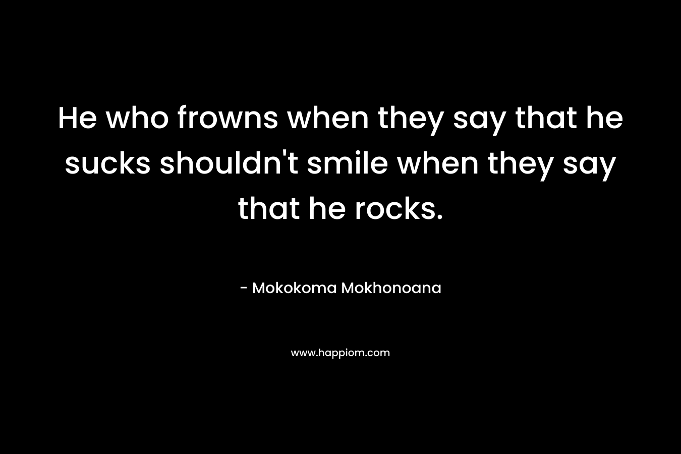 He who frowns when they say that he sucks shouldn’t smile when they say that he rocks. – Mokokoma Mokhonoana