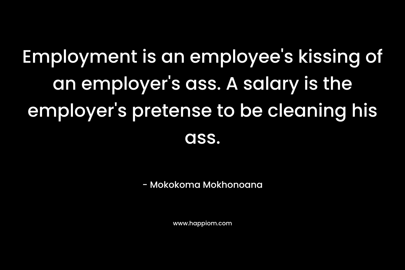 Employment is an employee’s kissing of an employer’s ass. A salary is the employer’s pretense to be cleaning his ass. – Mokokoma Mokhonoana