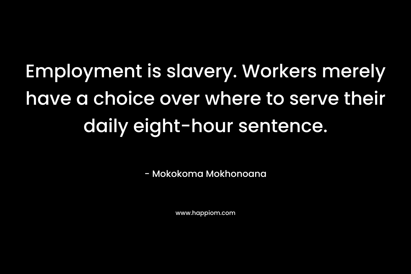 Employment is slavery. Workers merely have a choice over where to serve their daily eight-hour sentence. – Mokokoma Mokhonoana