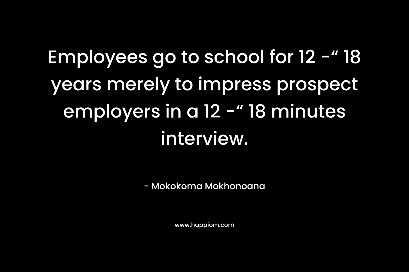 Employees go to school for 12 -“ 18 years merely to impress prospect employers in a 12 -“ 18 minutes interview. – Mokokoma Mokhonoana