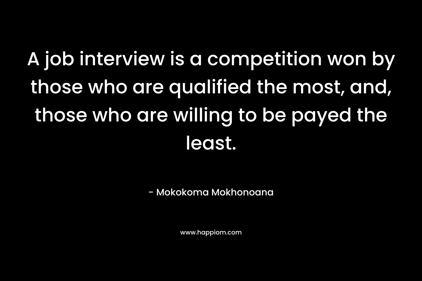A job interview is a competition won by those who are qualified the most, and, those who are willing to be payed the least. – Mokokoma Mokhonoana
