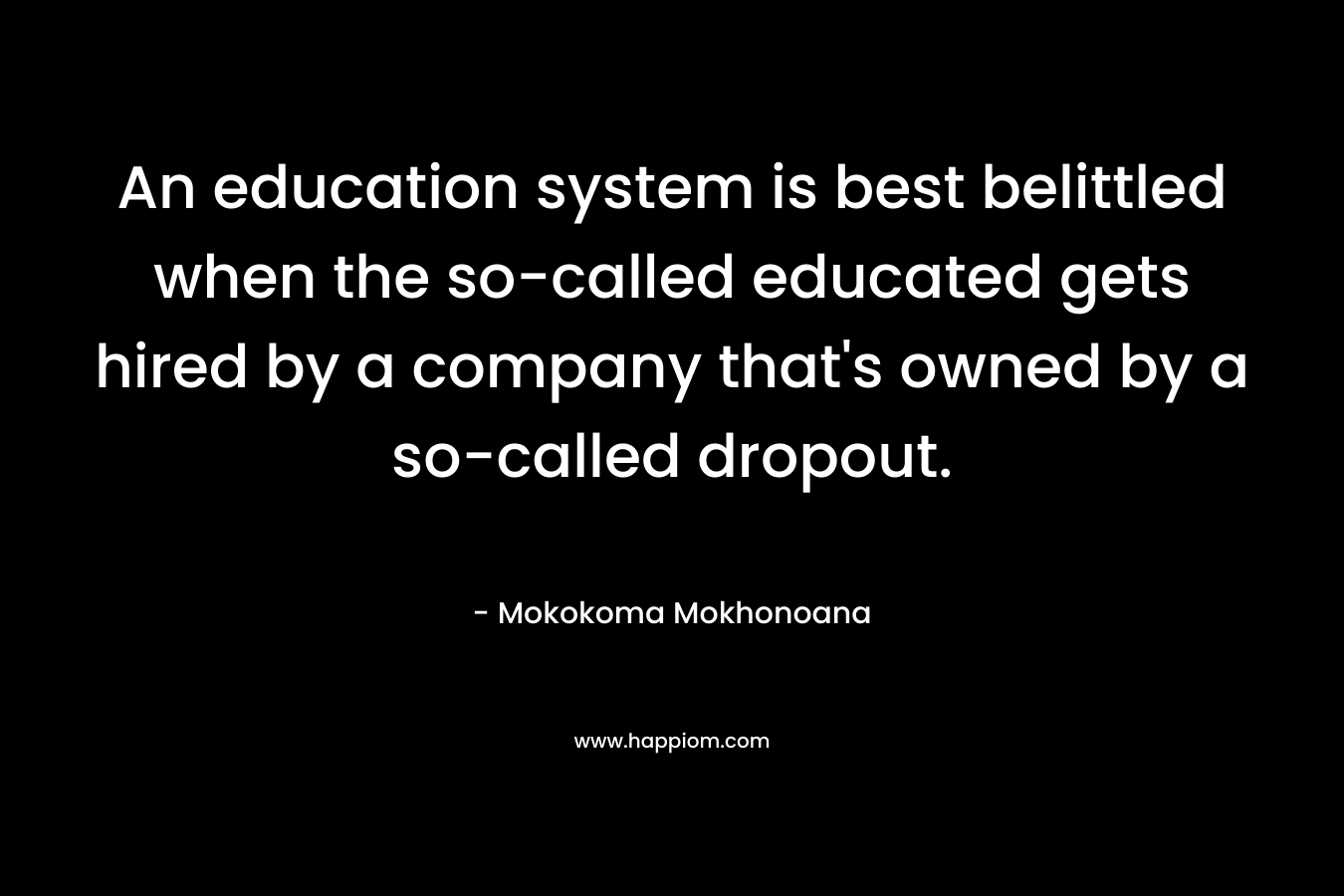 An education system is best belittled when the so-called educated gets hired by a company that’s owned by a so-called dropout. – Mokokoma Mokhonoana