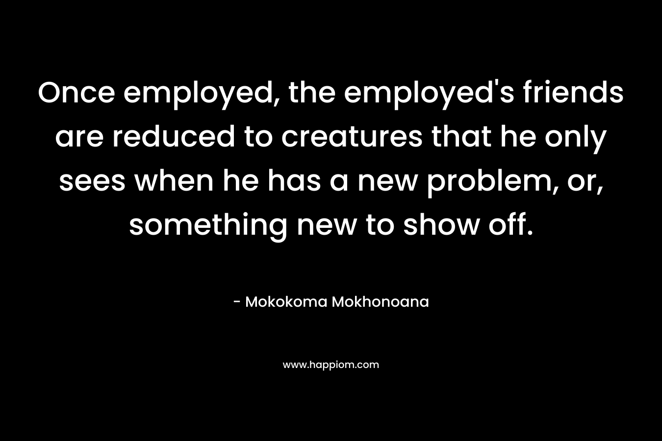 Once employed, the employed’s friends are reduced to creatures that he only sees when he has a new problem, or, something new to show off. – Mokokoma Mokhonoana