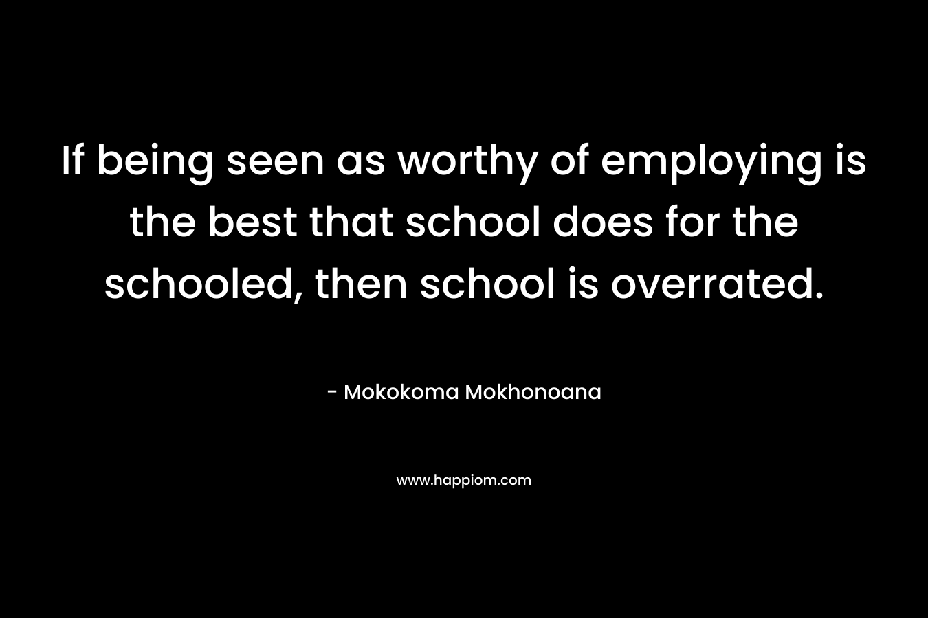 If being seen as worthy of employing is the best that school does for the schooled, then school is overrated. – Mokokoma Mokhonoana