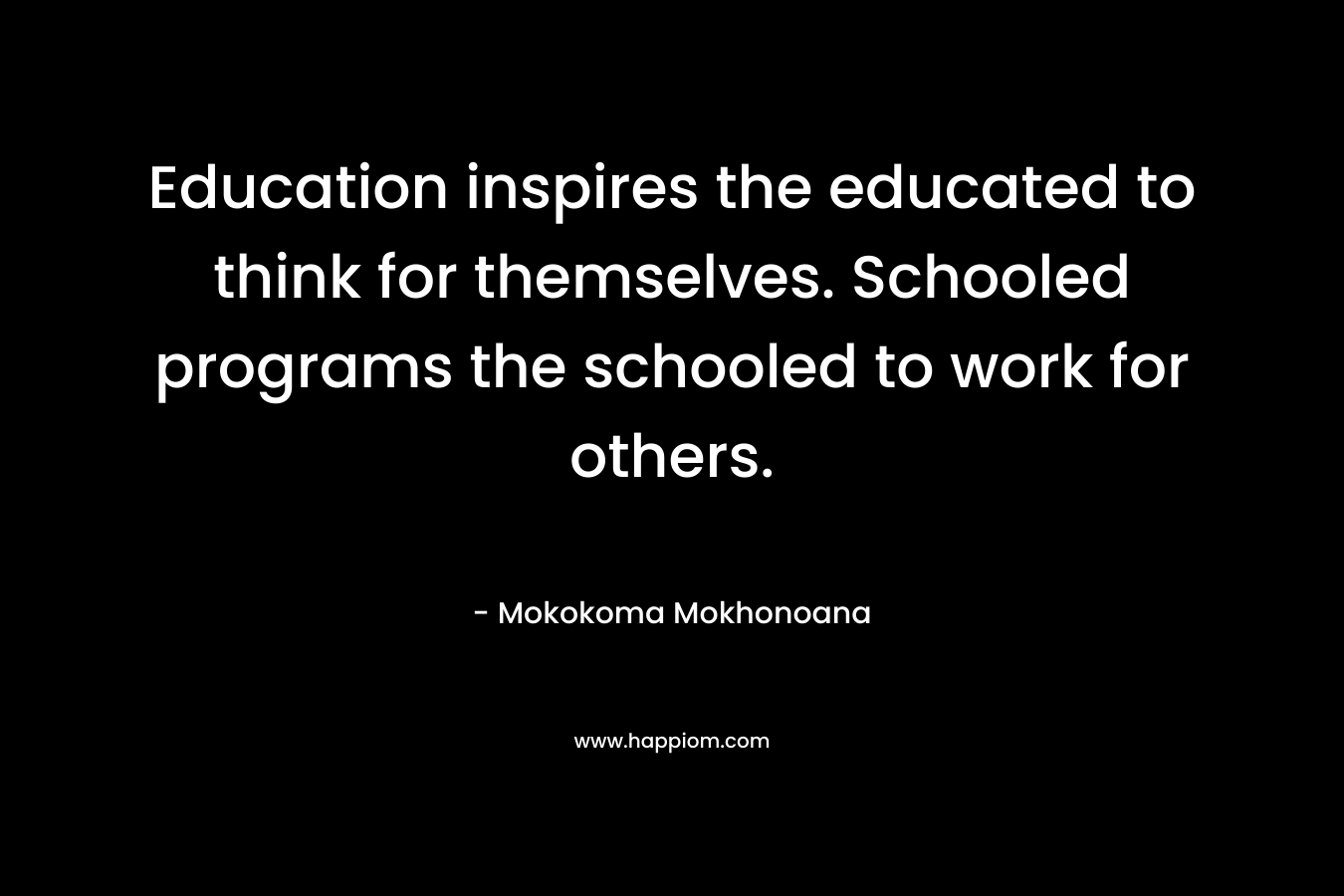 Education inspires the educated to think for themselves. Schooled programs the schooled to work for others. – Mokokoma Mokhonoana