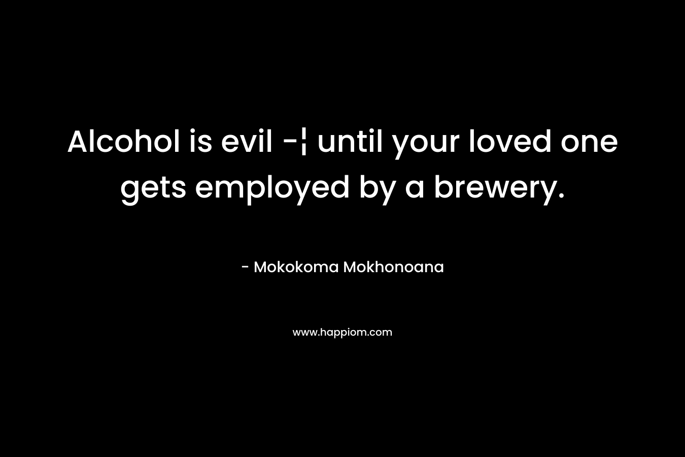 Alcohol is evil -¦ until your loved one gets employed by a brewery. – Mokokoma Mokhonoana