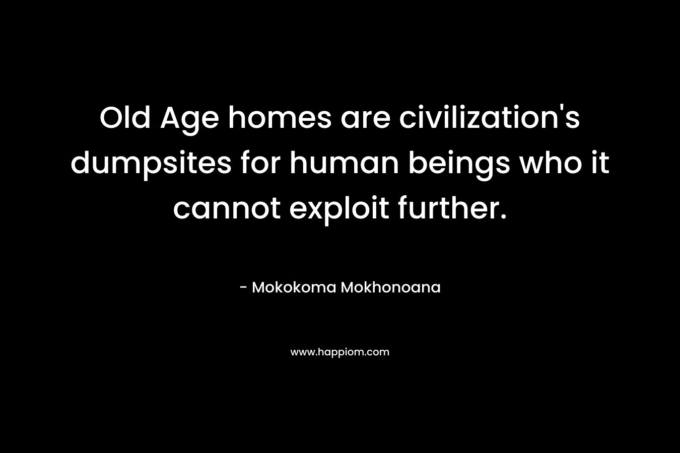 Old Age homes are civilization’s dumpsites for human beings who it cannot exploit further. – Mokokoma Mokhonoana