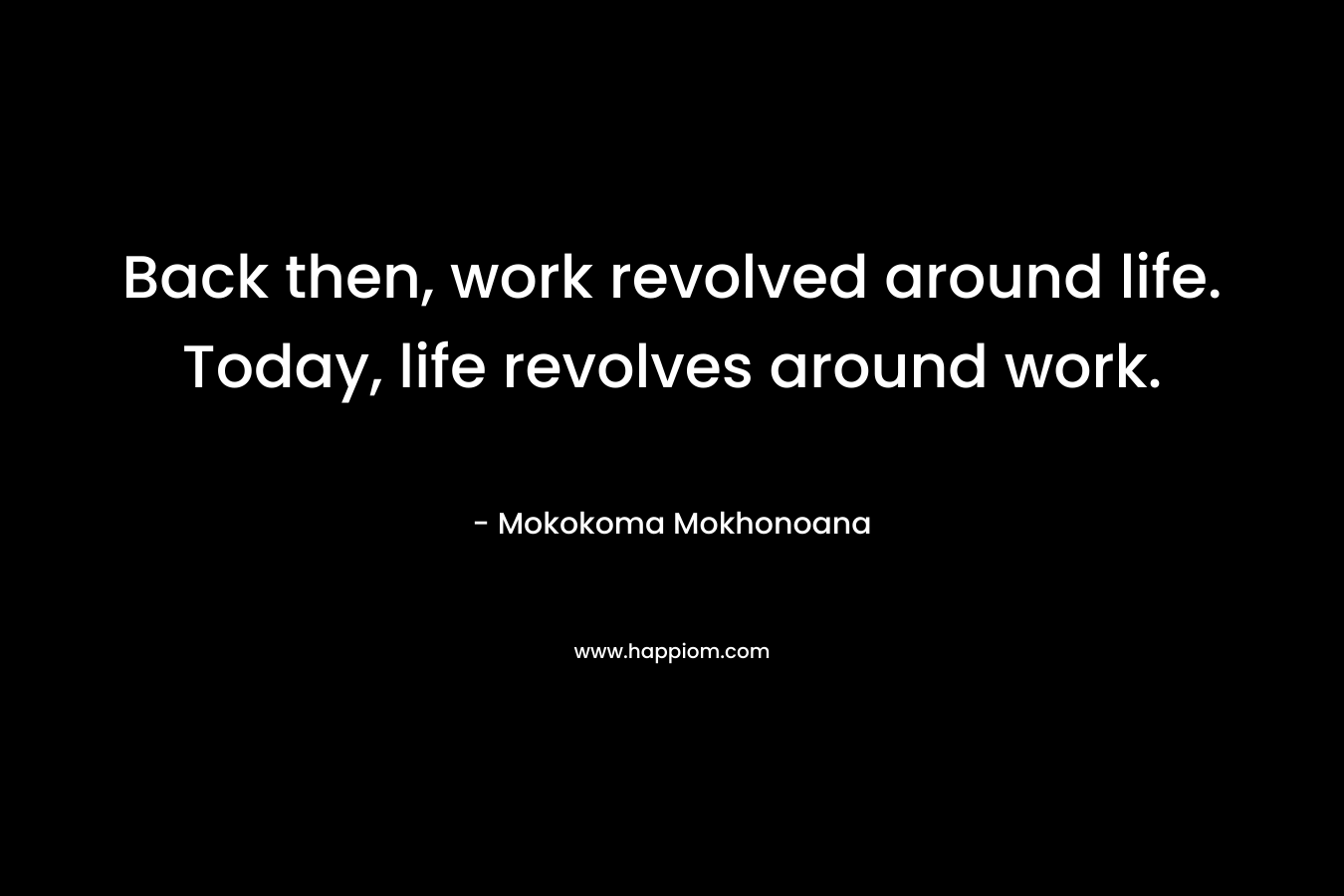 Back then, work revolved around life. Today, life revolves around work. – Mokokoma Mokhonoana