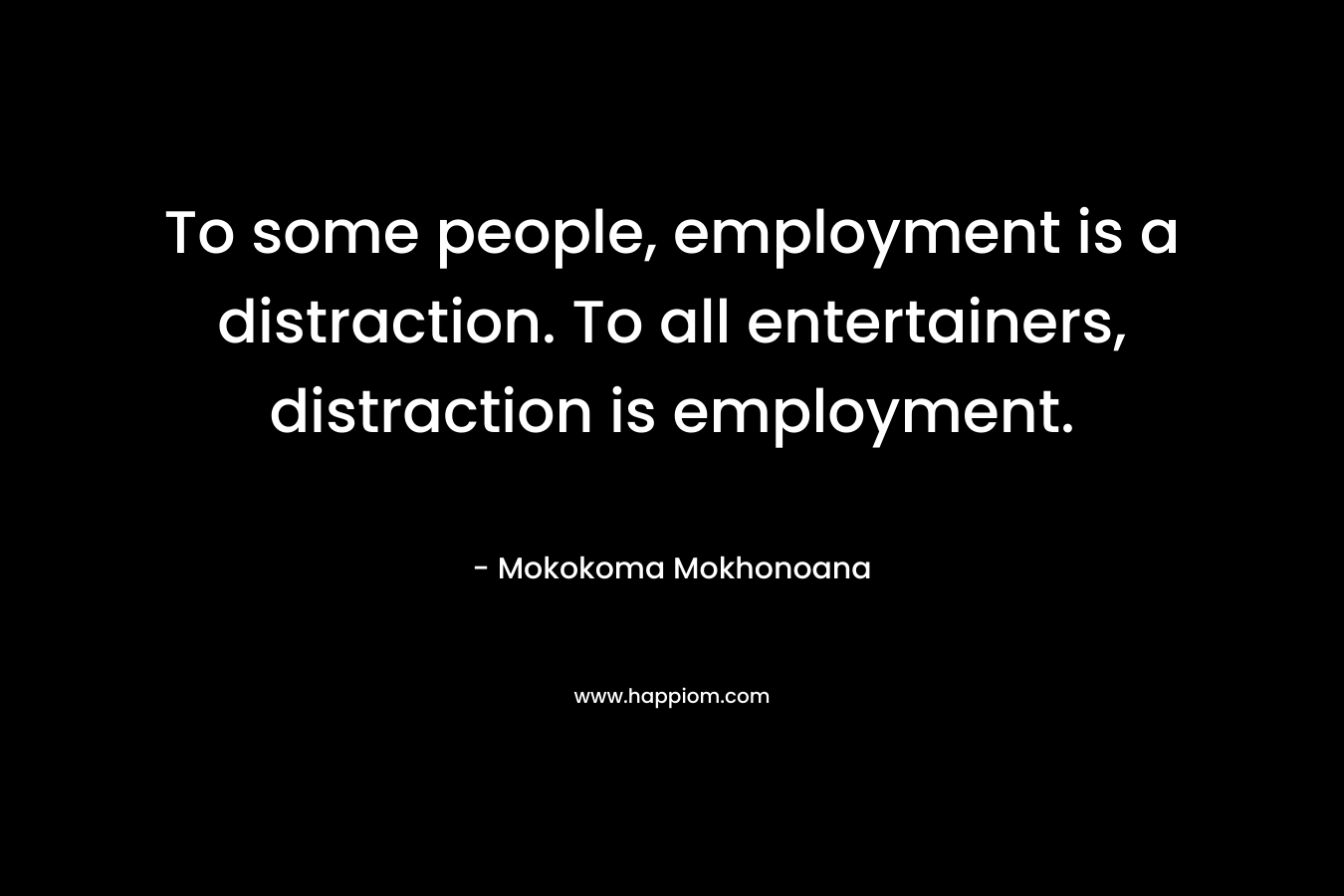 To some people, employment is a distraction. To all entertainers, distraction is employment. – Mokokoma Mokhonoana