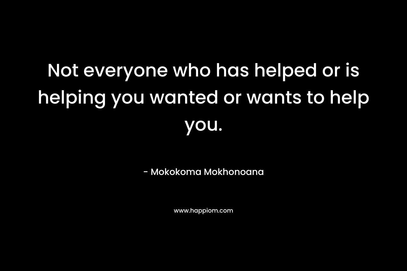 Not everyone who has helped or is helping you wanted or wants to help you. – Mokokoma Mokhonoana