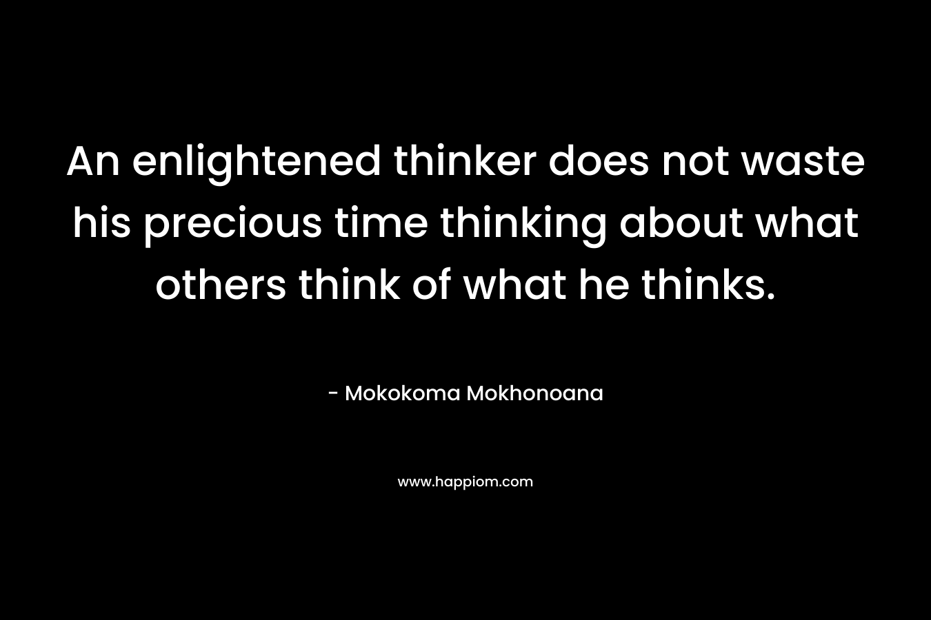 An enlightened thinker does not waste his precious time thinking about what others think of what he thinks. – Mokokoma Mokhonoana