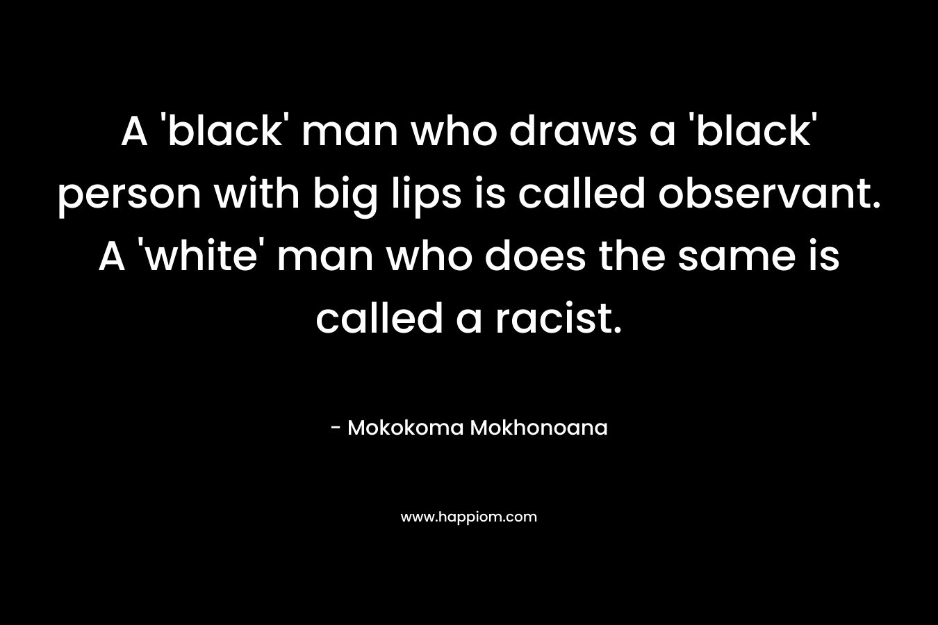 A ‘black’ man who draws a ‘black’ person with big lips is called observant. A ‘white’ man who does the same is called a racist. – Mokokoma Mokhonoana