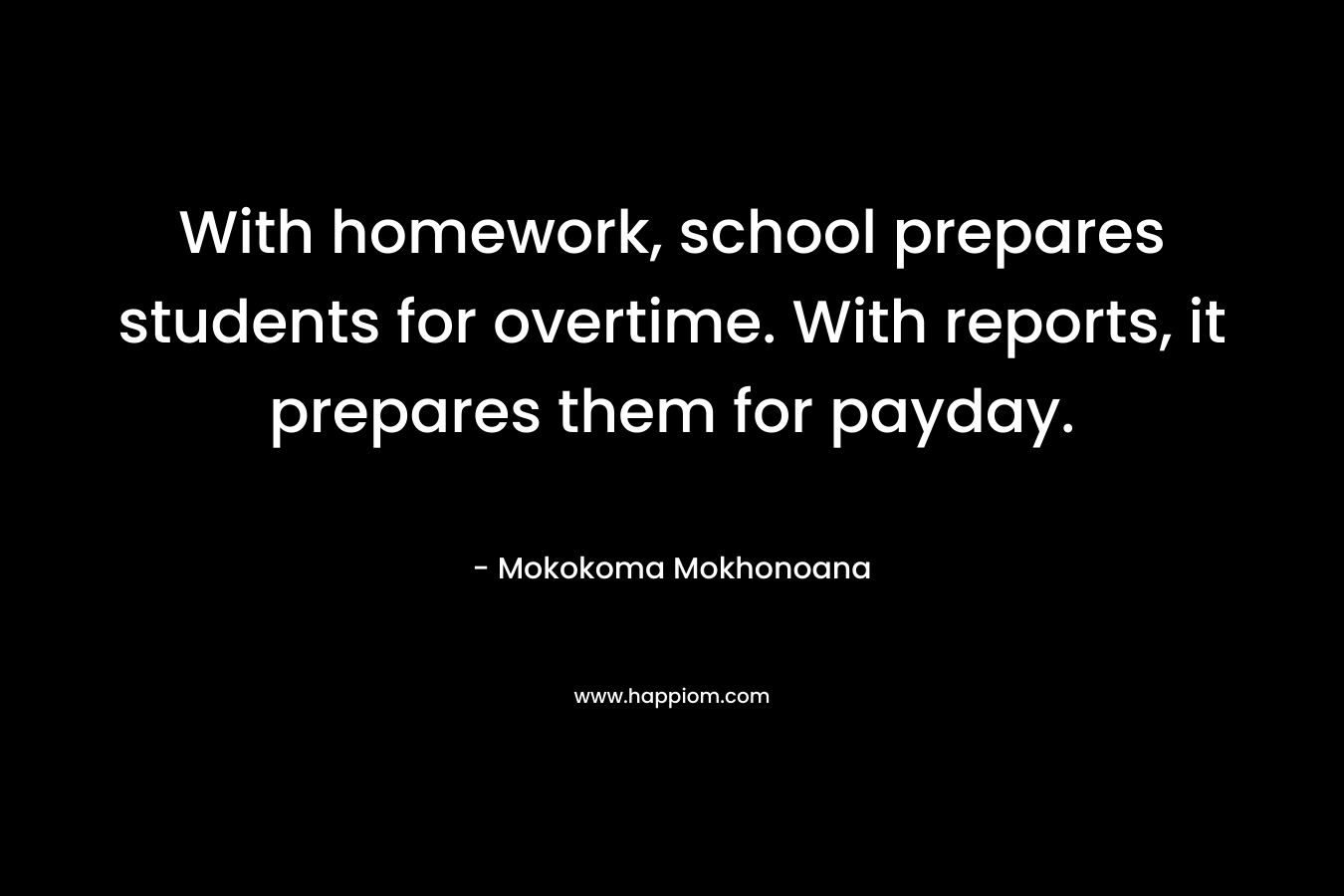 With homework, school prepares students for overtime. With reports, it prepares them for payday. – Mokokoma Mokhonoana