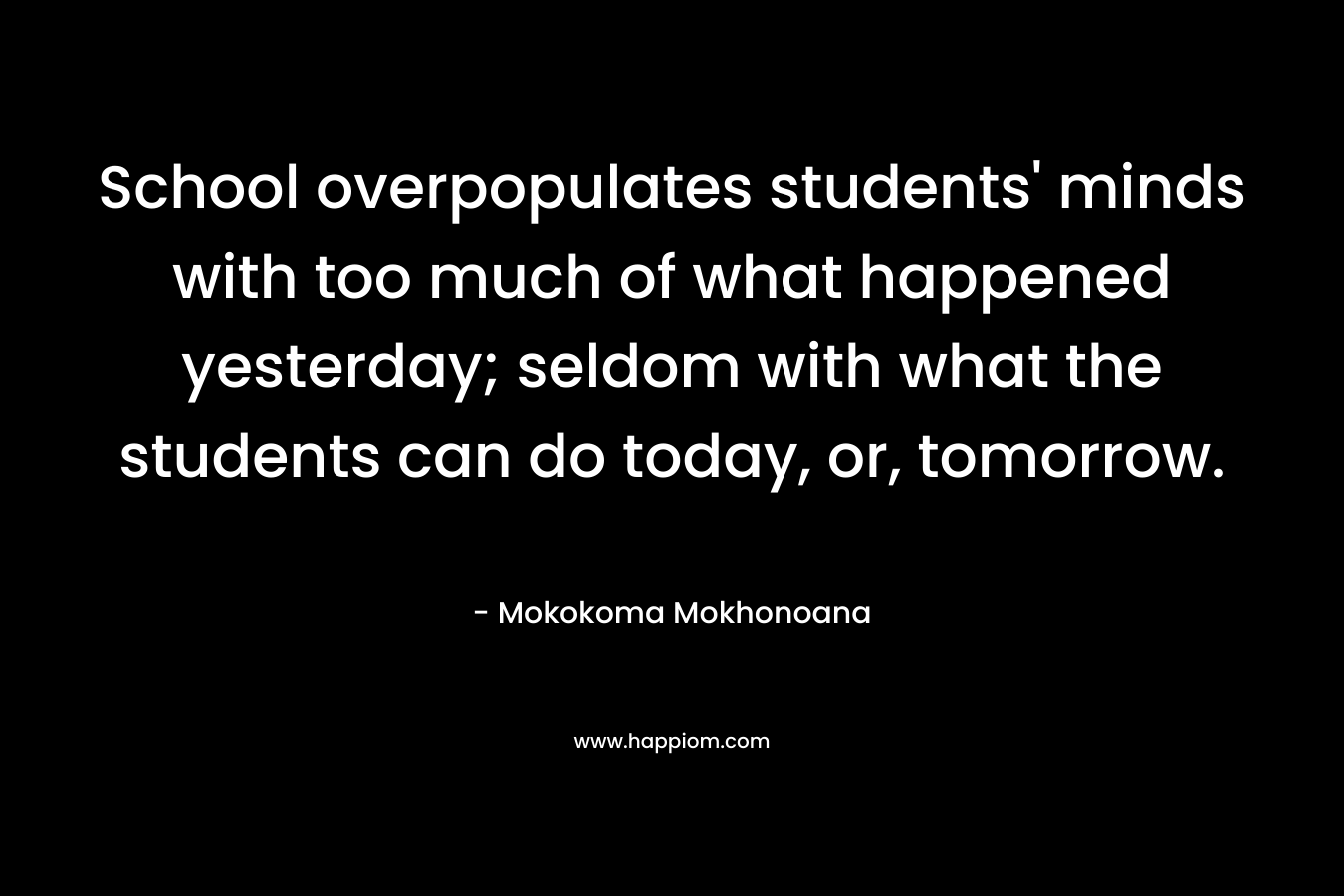 School overpopulates students’ minds with too much of what happened yesterday; seldom with what the students can do today, or, tomorrow. – Mokokoma Mokhonoana