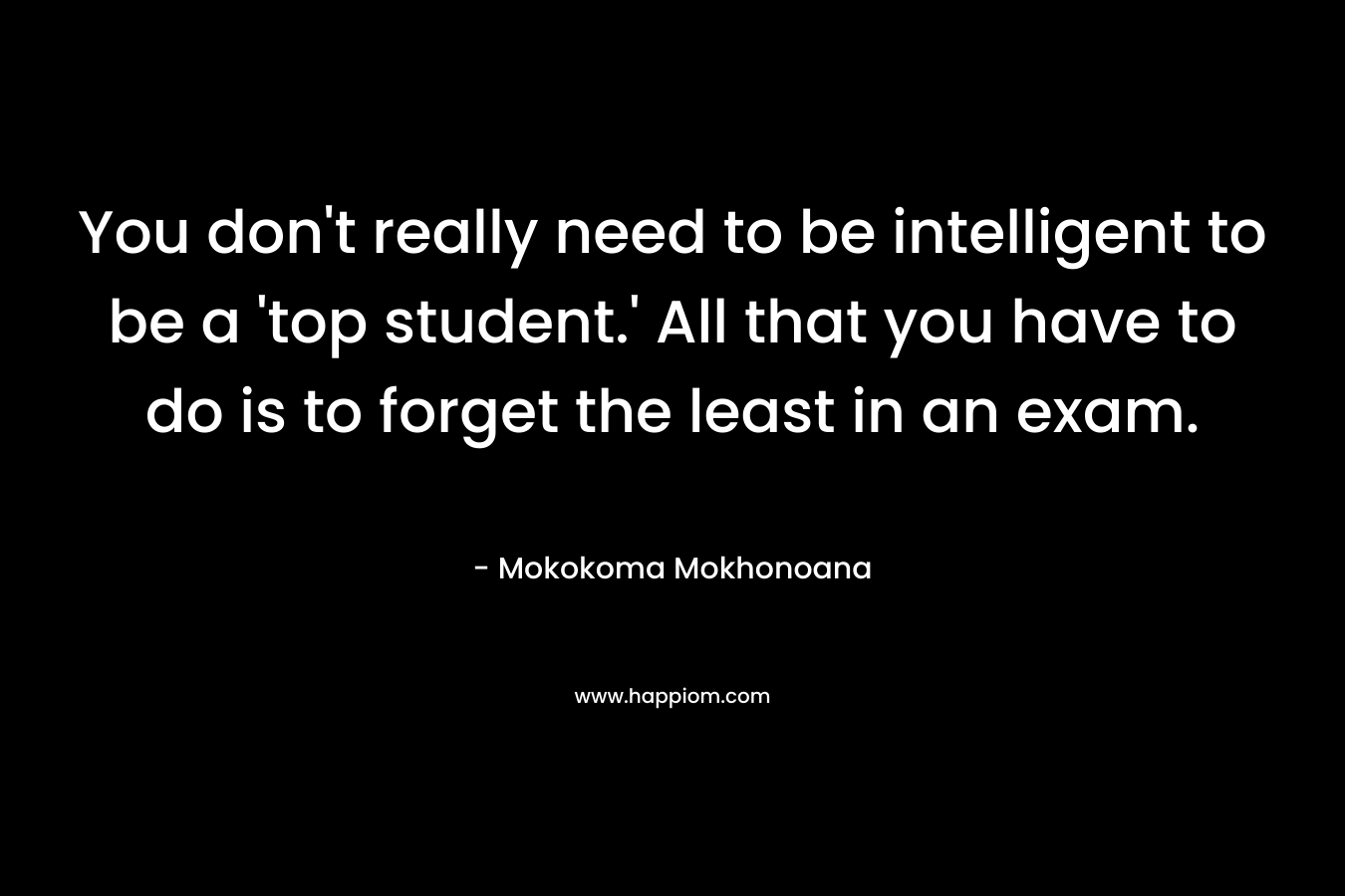 You don't really need to be intelligent to be a 'top student.' All that you have to do is to forget the least in an exam.