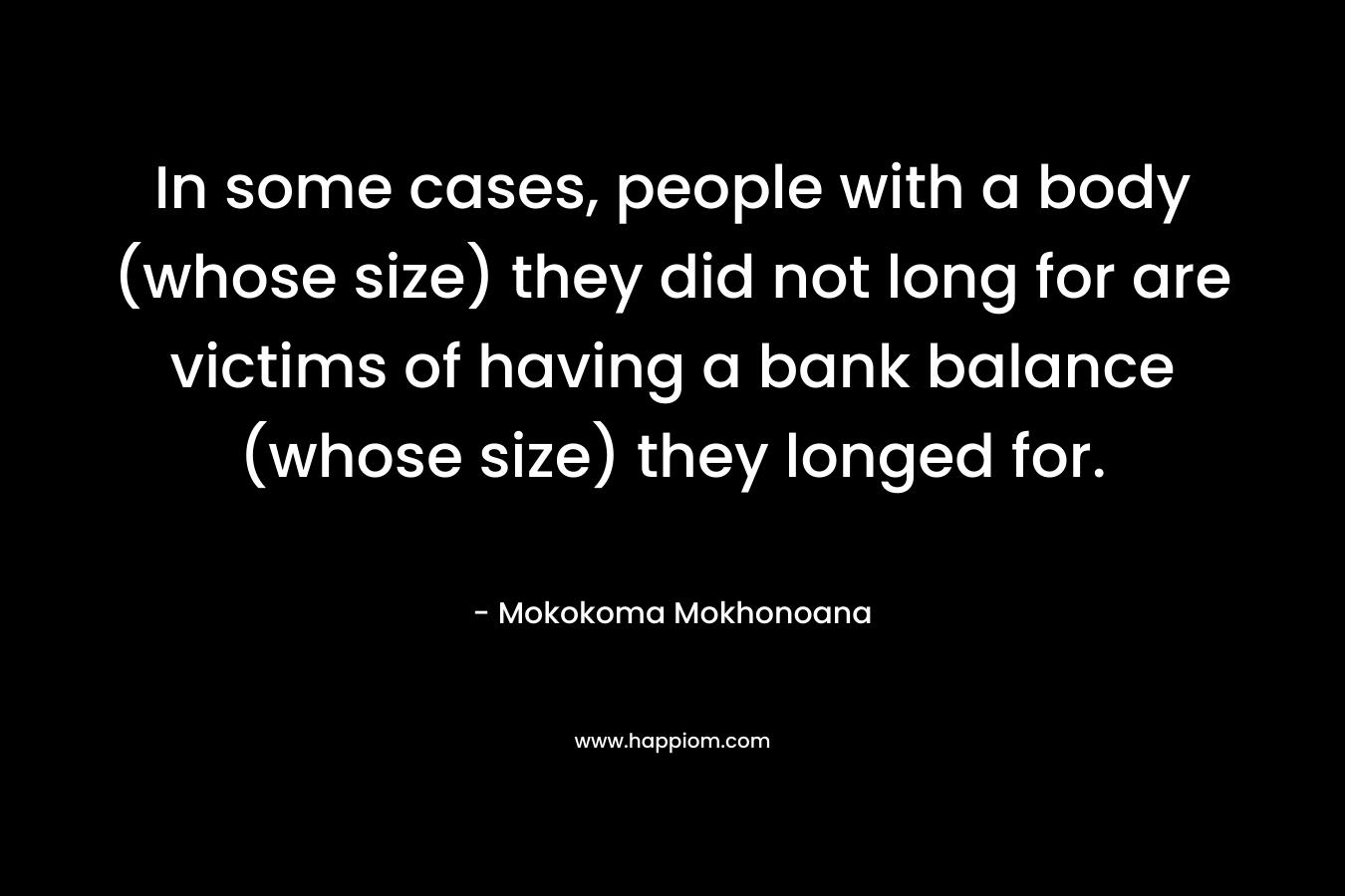 In some cases, people with a body (whose size) they did not long for are victims of having a bank balance (whose size) they longed for. – Mokokoma Mokhonoana