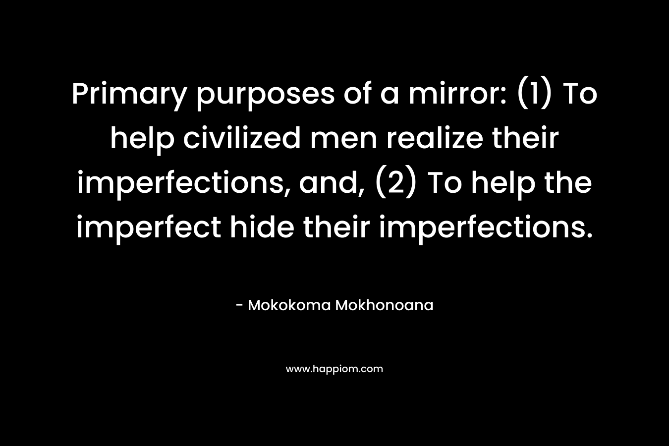 Primary purposes of a mirror: (1) To help civilized men realize their imperfections, and, (2) To help the imperfect hide their imperfections. – Mokokoma Mokhonoana