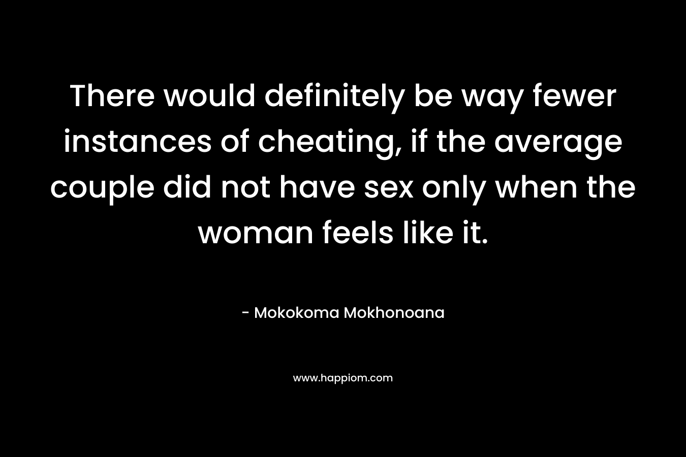 There would definitely be way fewer instances of cheating, if the average couple did not have sex only when the woman feels like it.