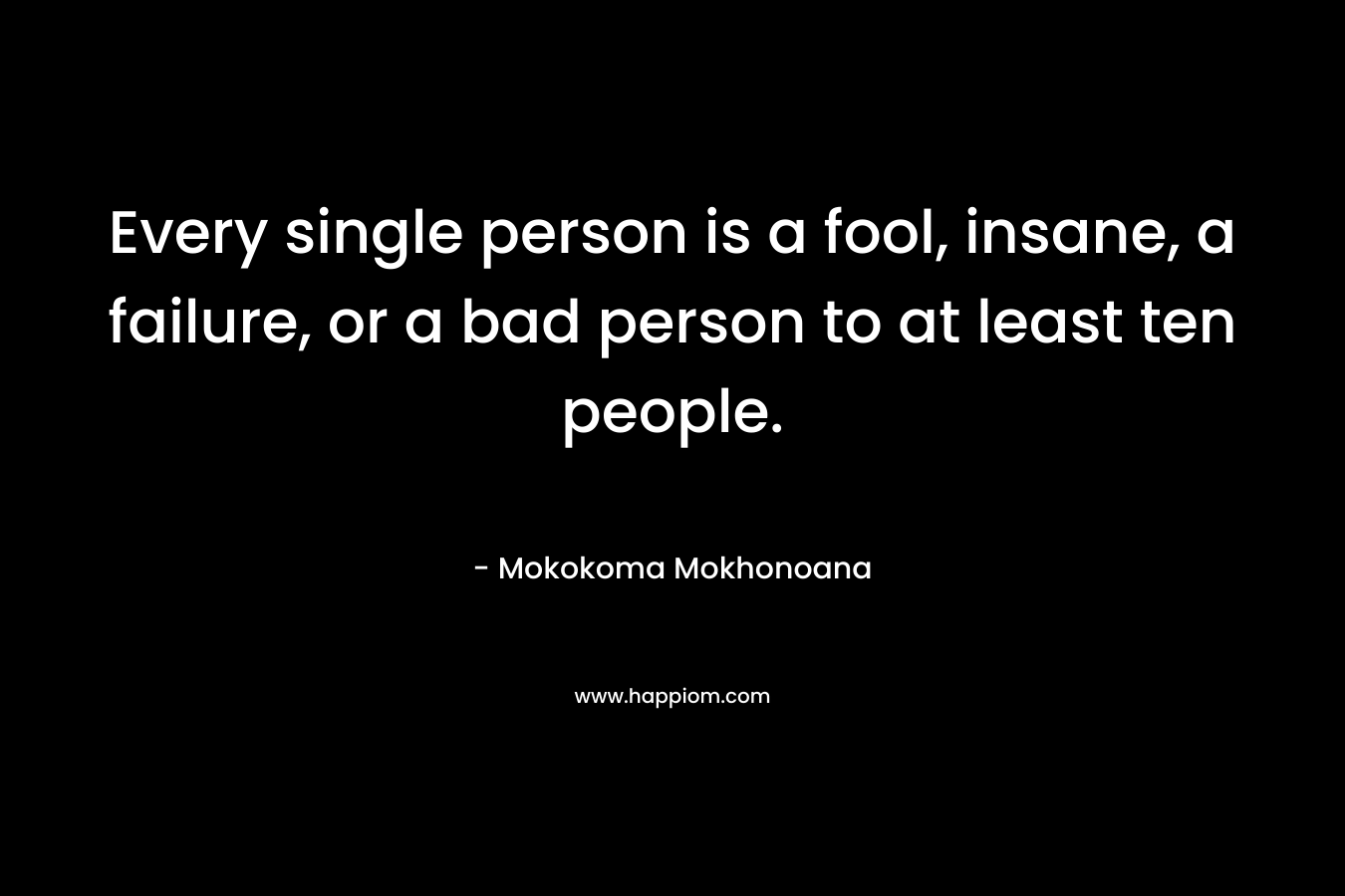 Every single person is a fool, insane, a failure, or a bad person to at least ten people.