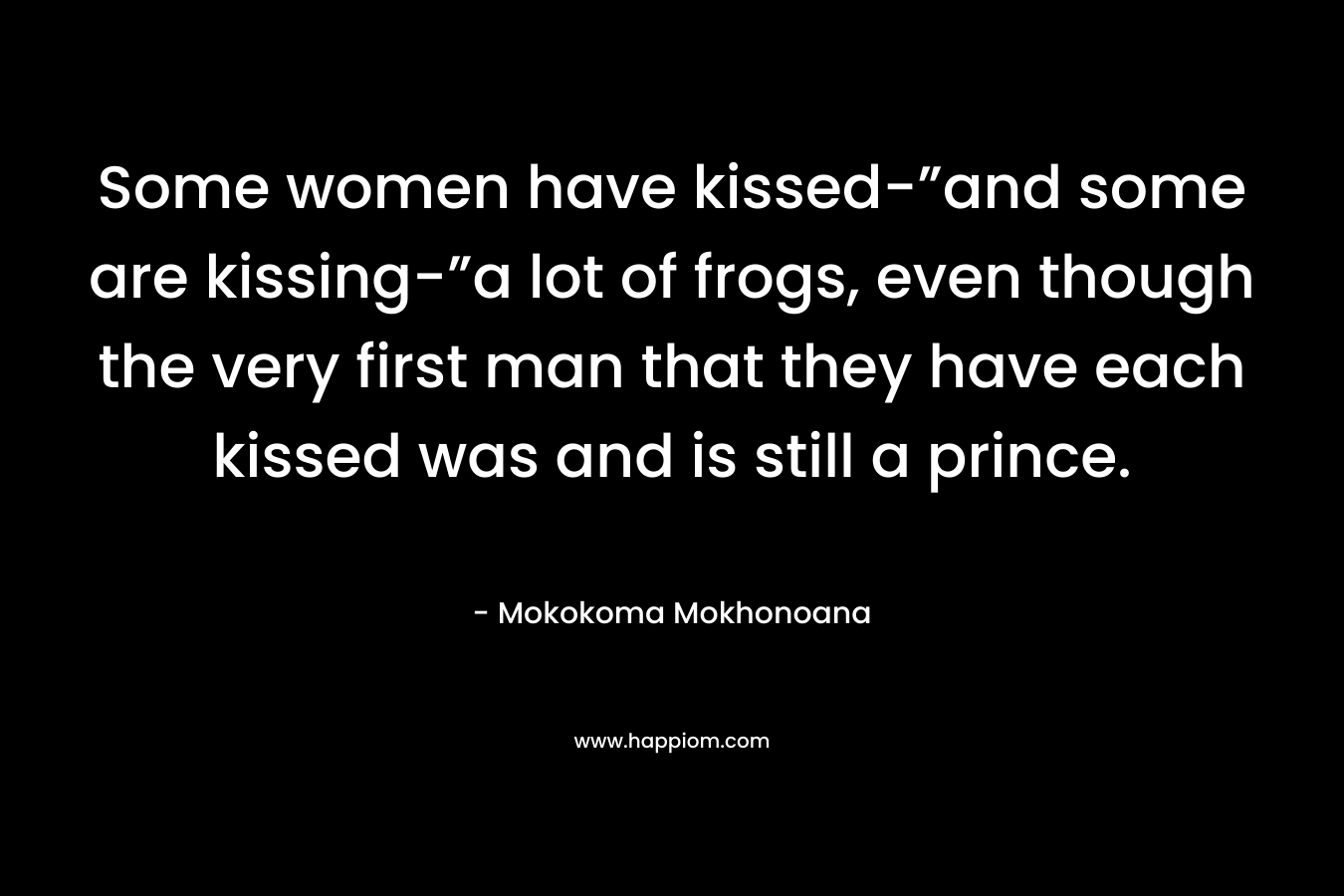 Some women have kissed-”and some are kissing-”a lot of frogs, even though the very first man that they have each kissed was and is still a prince. – Mokokoma Mokhonoana