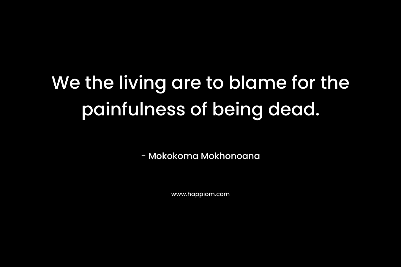 We the living are to blame for the painfulness of being dead.