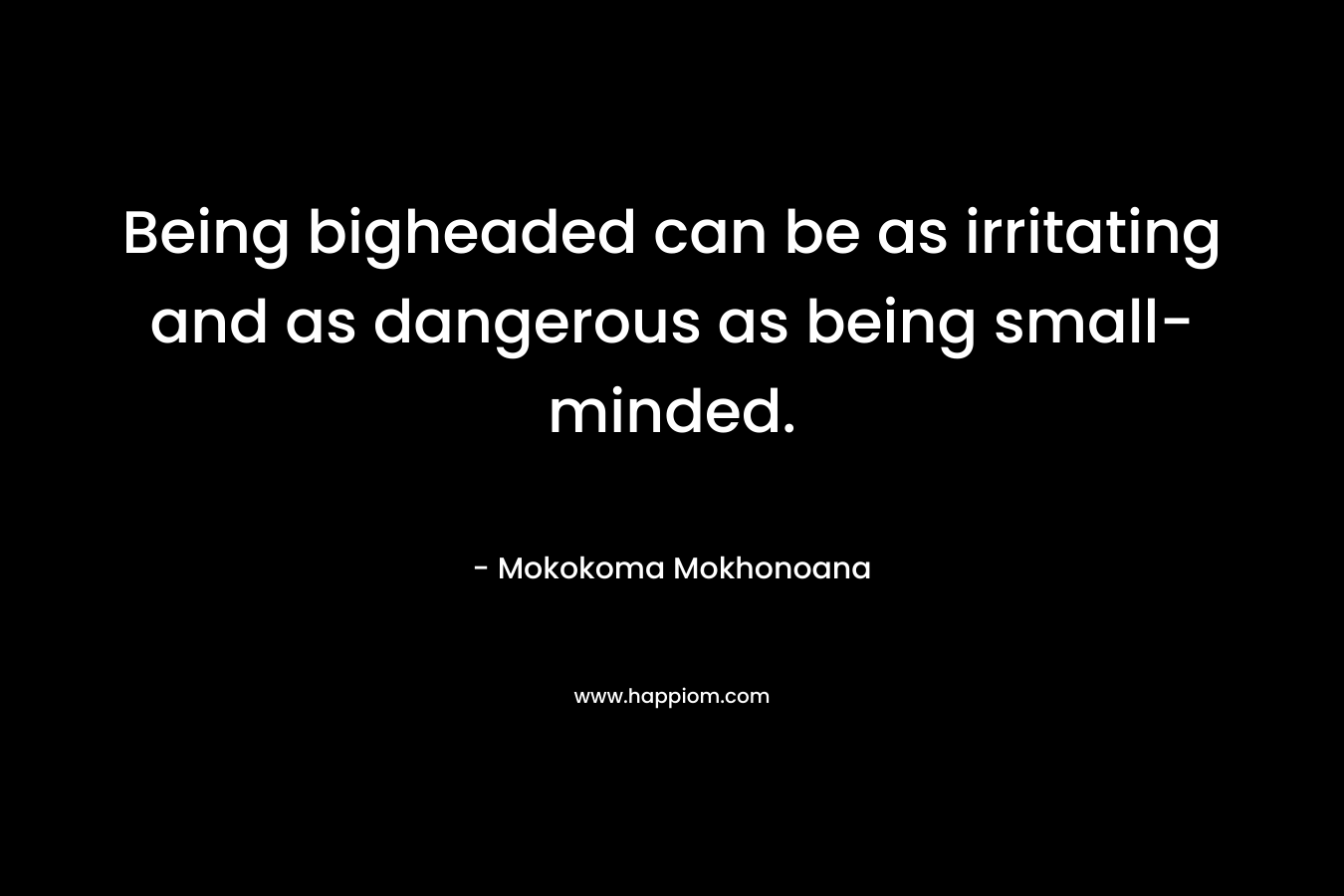 Being bigheaded can be as irritating and as dangerous as being small-minded. – Mokokoma Mokhonoana