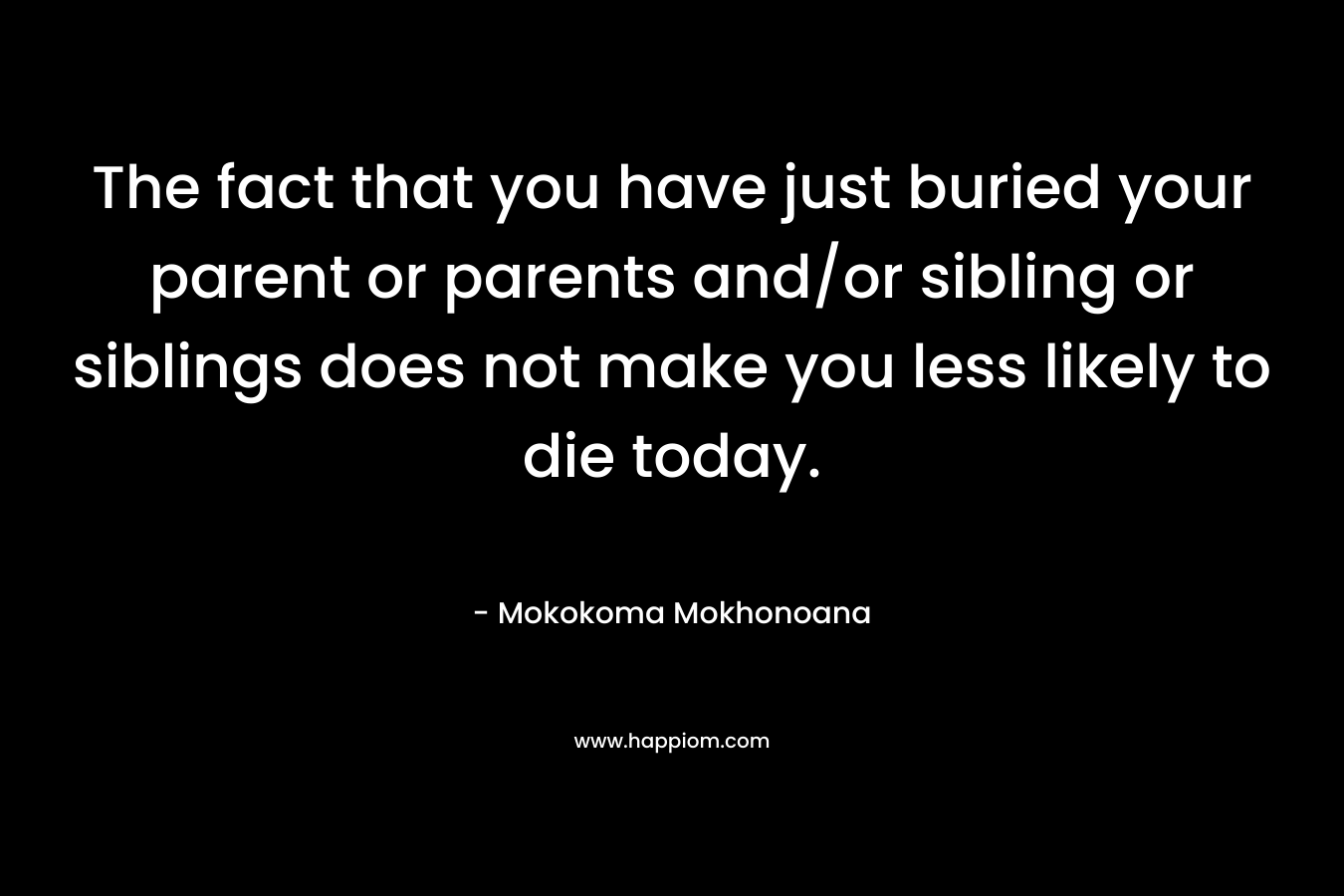 The fact that you have just buried your parent or parents and/or sibling or siblings does not make you less likely to die today. – Mokokoma Mokhonoana