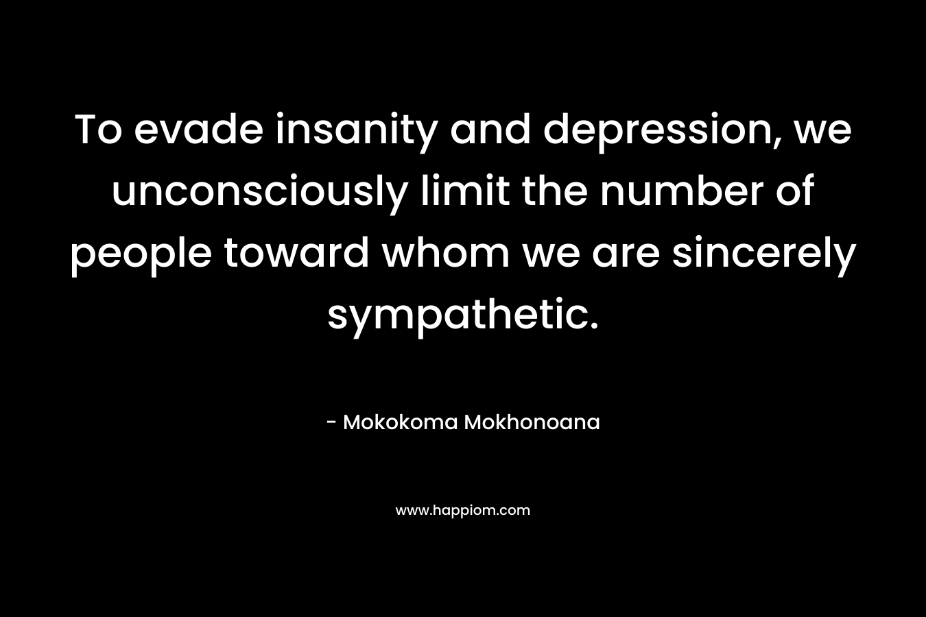 To evade insanity and depression, we unconsciously limit the number of people toward whom we are sincerely sympathetic. – Mokokoma Mokhonoana